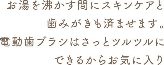 お湯を沸かす間にスキンケアと歯みがきも済ませます。電動歯ブラシはさっとツルツルにできるからお気に入り