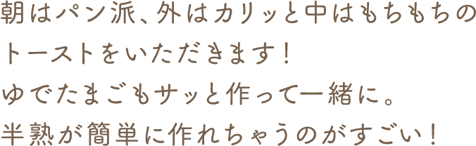 朝はパン派、外はカリッと中はもちもちのトーストをいただきます! ゆでたまごもサッと作って一緒に。半熟が簡単に作れちゃうのがすごい!