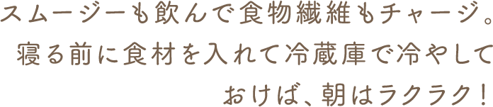 スムージーも飲んで食物繊維もチャージ。寝る前に食材を入れて冷蔵庫で冷やして おけば、朝はラクラク!