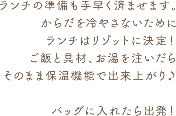 準備も手早く済ませまます。からだを冷やさないためにランチはリゾットに決定! ご飯と具材、お湯を注いだらそのまま保温機能で出来上がり♪ バッグに入れたら出発!
