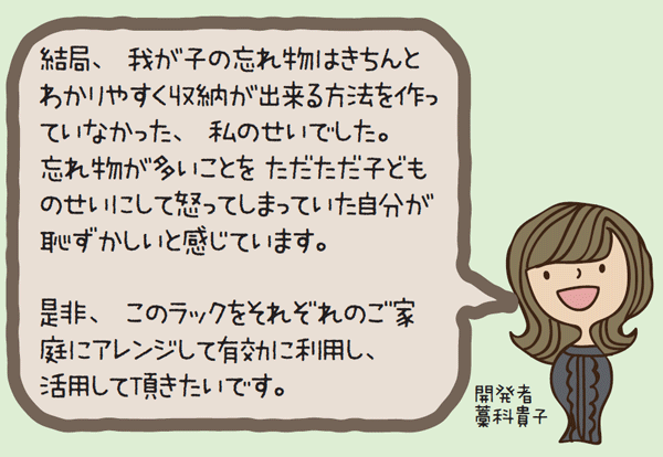 開発者よりコメント　結局、我が子の忘れ物はきちんとわかりやすく収納が出来る方法を作っていなかった、私のせいでした。
									忘れ物が多いことをただただ子どものせいにして怒ってしまっていた自分が恥ずかしいと感じています。是非、このラックをそれぞれのご家庭にアレンジして有効に利用し、活用して頂きたいです。