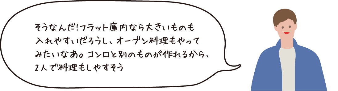 そうなんだ！フラット庫内ならおおきいものを入れやすいだろうし、オーブン料理もやってみたいなあ。コンロと別のものが作れるから、2人で料理もしやすそう