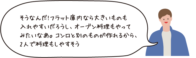 そうなんだ！フラット庫内ならおおきいものを入れやすいだろうし、オーブン料理もやってみたいなあ。コンロと別のものが作れるから、2人で料理もしやすそう