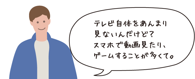 テレビ自体をあんまり見ないんだけど？スマホで動画を見たり、ゲームすることが多くて。