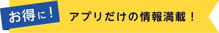 お得に！アプリだけの情報満載！