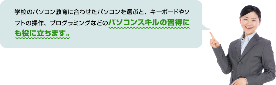 学校のパソコン教育に合わせたパソコンを選ぶと、キーボードやソフトの操作、プログラミングなどのパソコンスキルの習得にも役に立ちます。