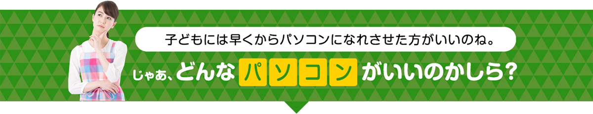 子どもには早くからパソコンになれさせた方がいいのね。じゃあ、どんなパソコンがいいのかしら?