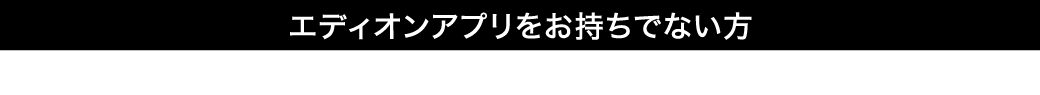 エディオンアプリをお持ちでない方下記よりアプリをダウンロードしていただき、会員登録をしてください。
