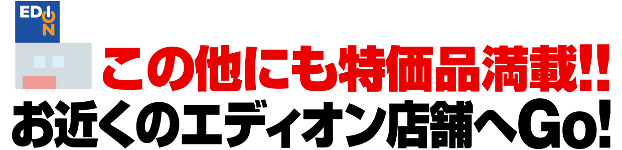 この他にも特価品満載!!お近くのエディオン店舗へGo!