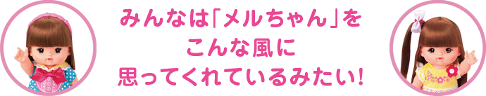 みんなは「メルちゃん」をこんな風に思ってくれているみたい!