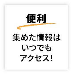 便利 集めた情報はいつでもアクセス!