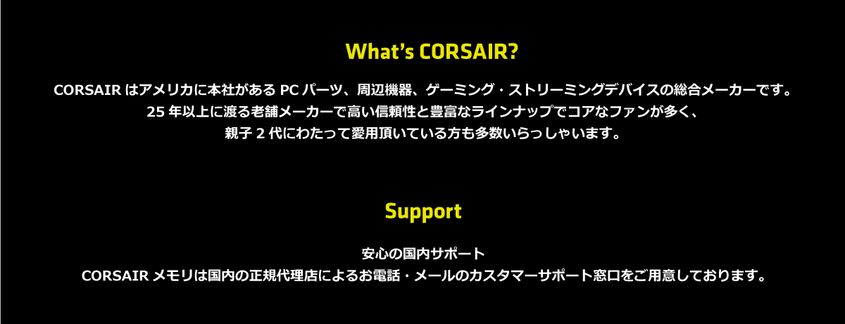 Corsairとは? Corsairはアメリカに本社があるゲーミング、ストリーミング、PCパーツ、周辺機器デバイスの総合メーカーです。世界中の有名プロゲーマーのスポンサーであり、多数のインフルエンサーに愛用されています。25年以上に渡る老舗メーカーで高い信頼性と豊富なラインナップでコアなファンが多く、親子2代にわたって愛用頂いている方も多数いらっしゃいます。