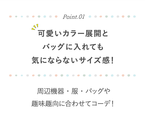 Point.01 可愛いカラー展開とバッグに入れても気にならないサイズ感！ 周辺機器・服・バッグや趣味趣向に合わせてコーデ！