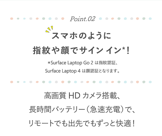 Point.02 スマホのように指紋や顔でサイン イン*！ ＊Surface Laptop Go 2 は指紋認証、Surface Laptop 4 は顔認証となります。 高画質HDカメラ搭載、長時間バッテリー（急速充電）で、リモートでも出先でもずっと快適！
