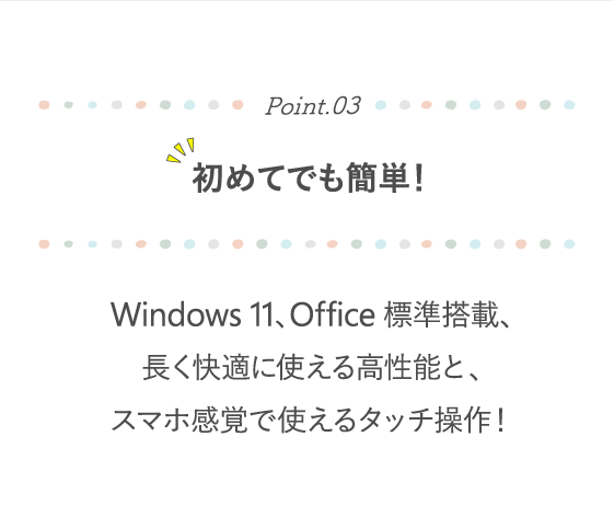Point.03 初めてでも簡単！ Windows 11、Office標準搭載、長く快適に使える高性能と、スマホ感覚で使えるタッチ操作！