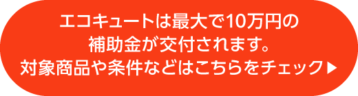 エコキュートは最大で10万円の補助金が交付されます。対象商品や条件などはこちらをチェック▶