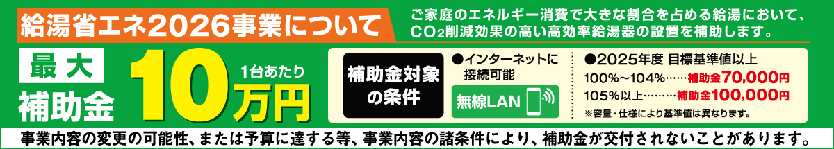 ご家庭のエネルギー消費で大きな割合を占める給湯において、CO²削減効果の高い高効率給油機の設置を補助します 最大10万円（一台あたり） 補助金対象の条件 インターネットに接続可能（無線LAN） 2025年度目標基準値以上 100%~104%・・・補助金70000円、105%以上・・・補助金100,000円 ※容量・仕様により基準値は異なります。 事業内容の変更の可能性、または予算に達する等、事業内容の諸条件により、補助金が交付されないことがあります。