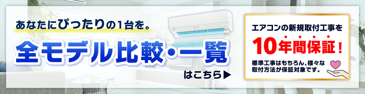 あなたにぴったりの1台を。全モデル比較・一覧はこちら エアコンの新規取付工事を10年間保証！標準工事はもちろん、様々な取付方法が保証対象です。