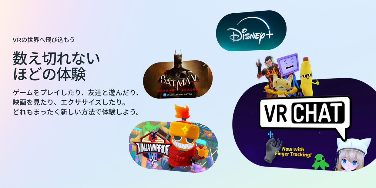VRの世界へ飛び込もう 数え切れないほどの体験 ゲームをプレイしたり、友達と遊んだり、映画を見たり、エクササイズしたり。どれもまったく新しい方法で体験しよう。