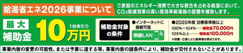 給湯省エネ2026事業について　最大補助金1台当たり10万円　補助金対象の条件 インターネットに接続可能、2025年度目標基準値以上 100%~104%:補助金7万円 105%以上:補助金10万円 事業内容の変更の可能性、または予算に達する等、事業の諸条件により、補助金が交付されないことがあります。