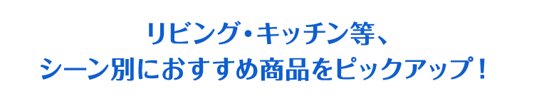 リビング・キッチン等、シーン別におすすめ商品をピックアップ！
