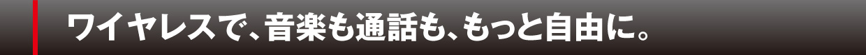 ワイヤレスで、音楽も通話も、もっと自由に。