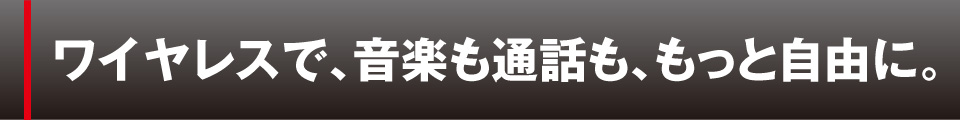 ワイヤレスで、音楽も通話も、もっと自由に。