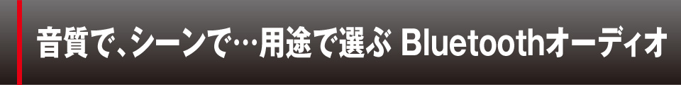 音質で、シーンで…用途で選ぶ Bluetoothオーディオ