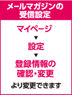 メールマガジンの受信設定 マイページ 設定 登録情報の確認・変更 より変更できます