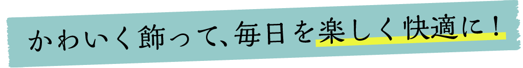 かわいく飾って、毎日を楽しく快適に！